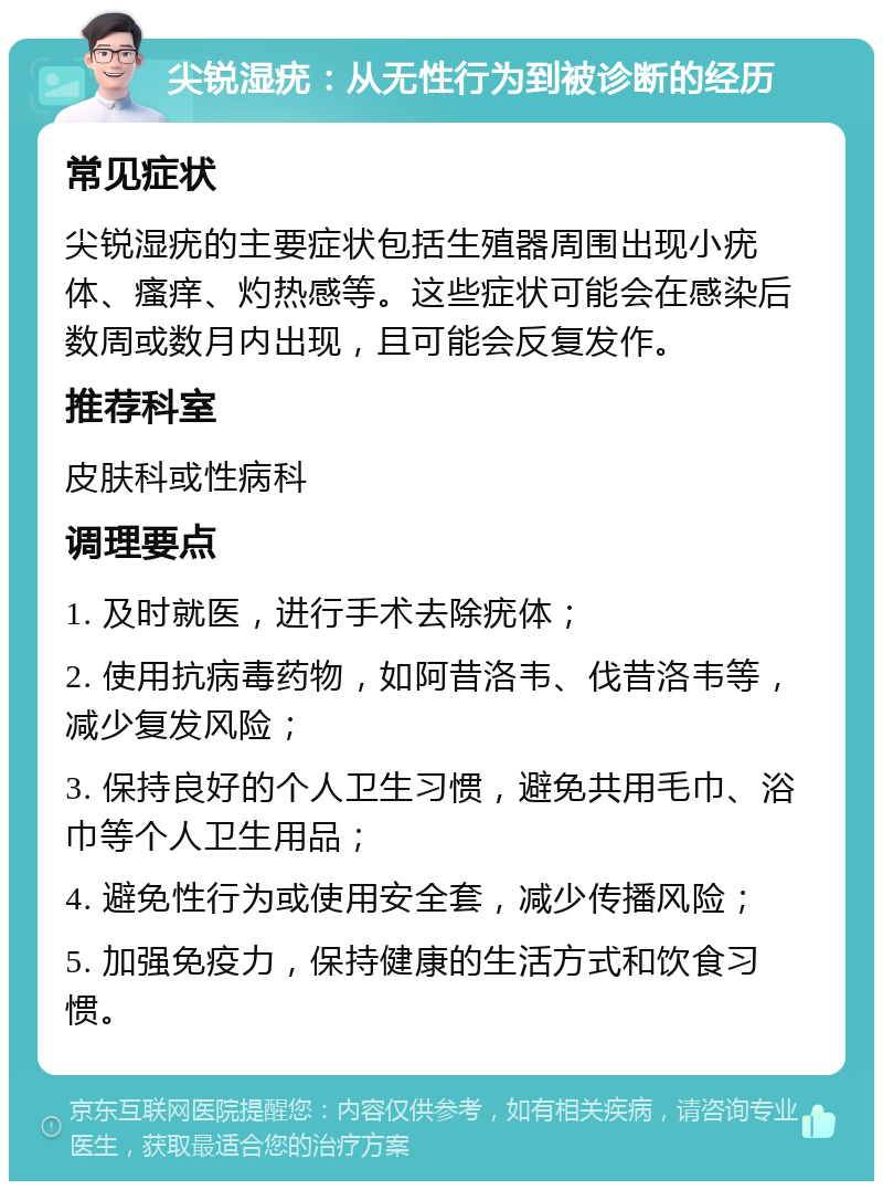 尖锐湿疣：从无性行为到被诊断的经历 常见症状 尖锐湿疣的主要症状包括生殖器周围出现小疣体、瘙痒、灼热感等。这些症状可能会在感染后数周或数月内出现，且可能会反复发作。 推荐科室 皮肤科或性病科 调理要点 1. 及时就医，进行手术去除疣体； 2. 使用抗病毒药物，如阿昔洛韦、伐昔洛韦等，减少复发风险； 3. 保持良好的个人卫生习惯，避免共用毛巾、浴巾等个人卫生用品； 4. 避免性行为或使用安全套，减少传播风险； 5. 加强免疫力，保持健康的生活方式和饮食习惯。