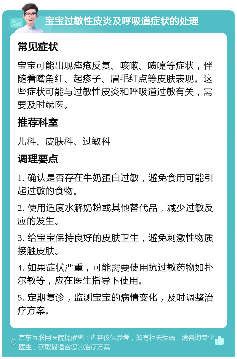 宝宝过敏性皮炎及呼吸道症状的处理 常见症状 宝宝可能出现痤疮反复、咳嗽、喷嚏等症状，伴随着嘴角红、起疹子、眉毛红点等皮肤表现。这些症状可能与过敏性皮炎和呼吸道过敏有关，需要及时就医。 推荐科室 儿科、皮肤科、过敏科 调理要点 1. 确认是否存在牛奶蛋白过敏，避免食用可能引起过敏的食物。 2. 使用适度水解奶粉或其他替代品，减少过敏反应的发生。 3. 给宝宝保持良好的皮肤卫生，避免刺激性物质接触皮肤。 4. 如果症状严重，可能需要使用抗过敏药物如扑尔敏等，应在医生指导下使用。 5. 定期复诊，监测宝宝的病情变化，及时调整治疗方案。