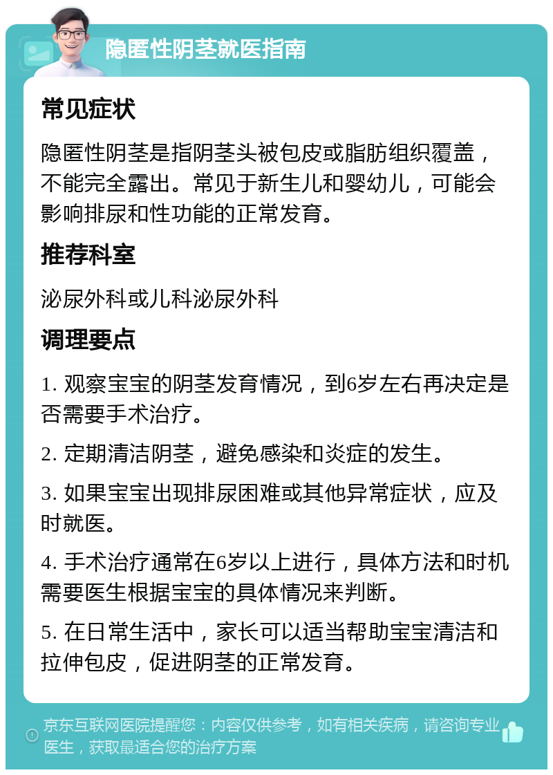 隐匿性阴茎就医指南 常见症状 隐匿性阴茎是指阴茎头被包皮或脂肪组织覆盖，不能完全露出。常见于新生儿和婴幼儿，可能会影响排尿和性功能的正常发育。 推荐科室 泌尿外科或儿科泌尿外科 调理要点 1. 观察宝宝的阴茎发育情况，到6岁左右再决定是否需要手术治疗。 2. 定期清洁阴茎，避免感染和炎症的发生。 3. 如果宝宝出现排尿困难或其他异常症状，应及时就医。 4. 手术治疗通常在6岁以上进行，具体方法和时机需要医生根据宝宝的具体情况来判断。 5. 在日常生活中，家长可以适当帮助宝宝清洁和拉伸包皮，促进阴茎的正常发育。