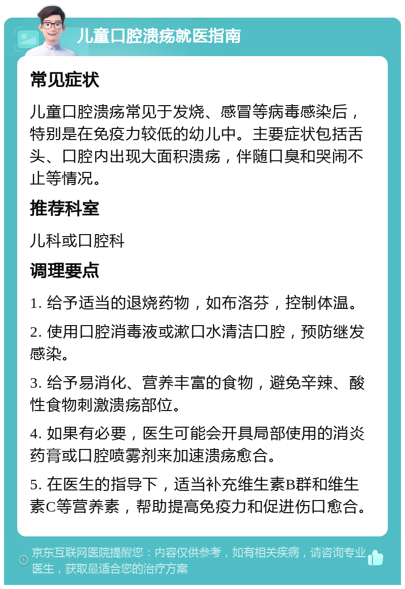 儿童口腔溃疡就医指南 常见症状 儿童口腔溃疡常见于发烧、感冒等病毒感染后，特别是在免疫力较低的幼儿中。主要症状包括舌头、口腔内出现大面积溃疡，伴随口臭和哭闹不止等情况。 推荐科室 儿科或口腔科 调理要点 1. 给予适当的退烧药物，如布洛芬，控制体温。 2. 使用口腔消毒液或漱口水清洁口腔，预防继发感染。 3. 给予易消化、营养丰富的食物，避免辛辣、酸性食物刺激溃疡部位。 4. 如果有必要，医生可能会开具局部使用的消炎药膏或口腔喷雾剂来加速溃疡愈合。 5. 在医生的指导下，适当补充维生素B群和维生素C等营养素，帮助提高免疫力和促进伤口愈合。