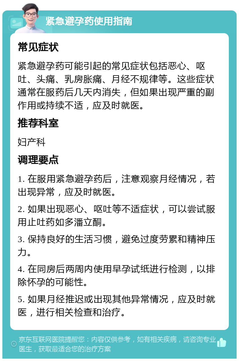 紧急避孕药使用指南 常见症状 紧急避孕药可能引起的常见症状包括恶心、呕吐、头痛、乳房胀痛、月经不规律等。这些症状通常在服药后几天内消失，但如果出现严重的副作用或持续不适，应及时就医。 推荐科室 妇产科 调理要点 1. 在服用紧急避孕药后，注意观察月经情况，若出现异常，应及时就医。 2. 如果出现恶心、呕吐等不适症状，可以尝试服用止吐药如多潘立酮。 3. 保持良好的生活习惯，避免过度劳累和精神压力。 4. 在同房后两周内使用早孕试纸进行检测，以排除怀孕的可能性。 5. 如果月经推迟或出现其他异常情况，应及时就医，进行相关检查和治疗。