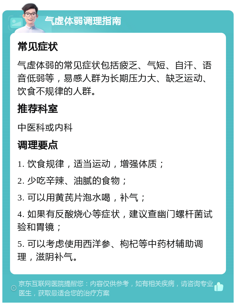 气虚体弱调理指南 常见症状 气虚体弱的常见症状包括疲乏、气短、自汗、语音低弱等，易感人群为长期压力大、缺乏运动、饮食不规律的人群。 推荐科室 中医科或内科 调理要点 1. 饮食规律，适当运动，增强体质； 2. 少吃辛辣、油腻的食物； 3. 可以用黄芪片泡水喝，补气； 4. 如果有反酸烧心等症状，建议查幽门螺杆菌试验和胃镜； 5. 可以考虑使用西洋参、枸杞等中药材辅助调理，滋阴补气。