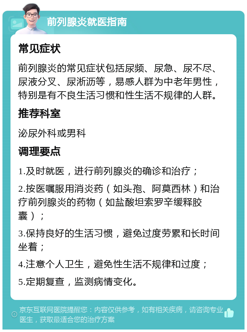 前列腺炎就医指南 常见症状 前列腺炎的常见症状包括尿频、尿急、尿不尽、尿液分叉、尿淅沥等，易感人群为中老年男性，特别是有不良生活习惯和性生活不规律的人群。 推荐科室 泌尿外科或男科 调理要点 1.及时就医，进行前列腺炎的确诊和治疗； 2.按医嘱服用消炎药（如头孢、阿莫西林）和治疗前列腺炎的药物（如盐酸坦索罗辛缓释胶囊）； 3.保持良好的生活习惯，避免过度劳累和长时间坐着； 4.注意个人卫生，避免性生活不规律和过度； 5.定期复查，监测病情变化。