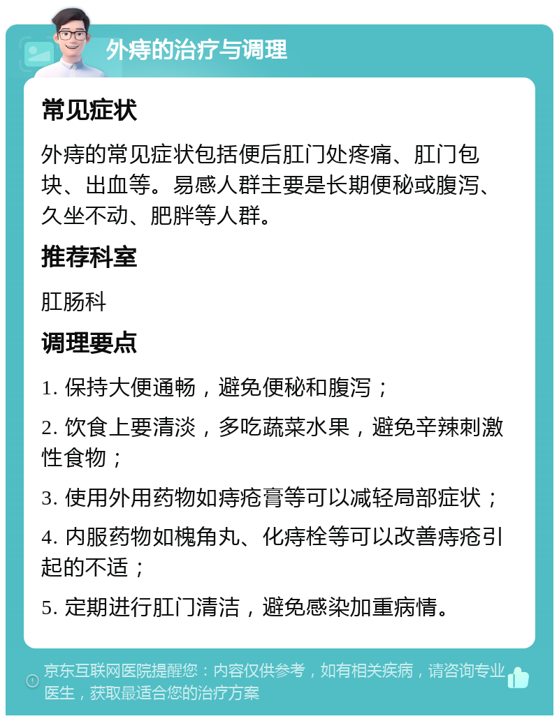 外痔的治疗与调理 常见症状 外痔的常见症状包括便后肛门处疼痛、肛门包块、出血等。易感人群主要是长期便秘或腹泻、久坐不动、肥胖等人群。 推荐科室 肛肠科 调理要点 1. 保持大便通畅，避免便秘和腹泻； 2. 饮食上要清淡，多吃蔬菜水果，避免辛辣刺激性食物； 3. 使用外用药物如痔疮膏等可以减轻局部症状； 4. 内服药物如槐角丸、化痔栓等可以改善痔疮引起的不适； 5. 定期进行肛门清洁，避免感染加重病情。