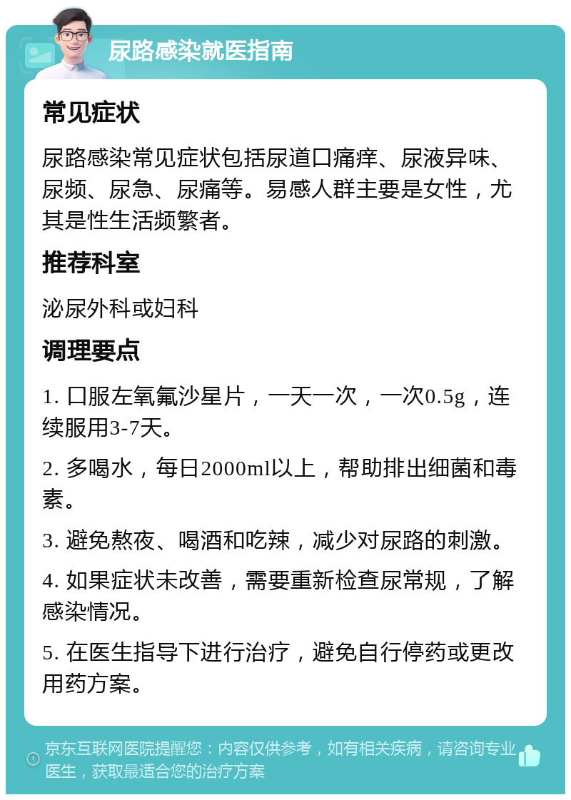 尿路感染就医指南 常见症状 尿路感染常见症状包括尿道口痛痒、尿液异味、尿频、尿急、尿痛等。易感人群主要是女性，尤其是性生活频繁者。 推荐科室 泌尿外科或妇科 调理要点 1. 口服左氧氟沙星片，一天一次，一次0.5g，连续服用3-7天。 2. 多喝水，每日2000ml以上，帮助排出细菌和毒素。 3. 避免熬夜、喝酒和吃辣，减少对尿路的刺激。 4. 如果症状未改善，需要重新检查尿常规，了解感染情况。 5. 在医生指导下进行治疗，避免自行停药或更改用药方案。