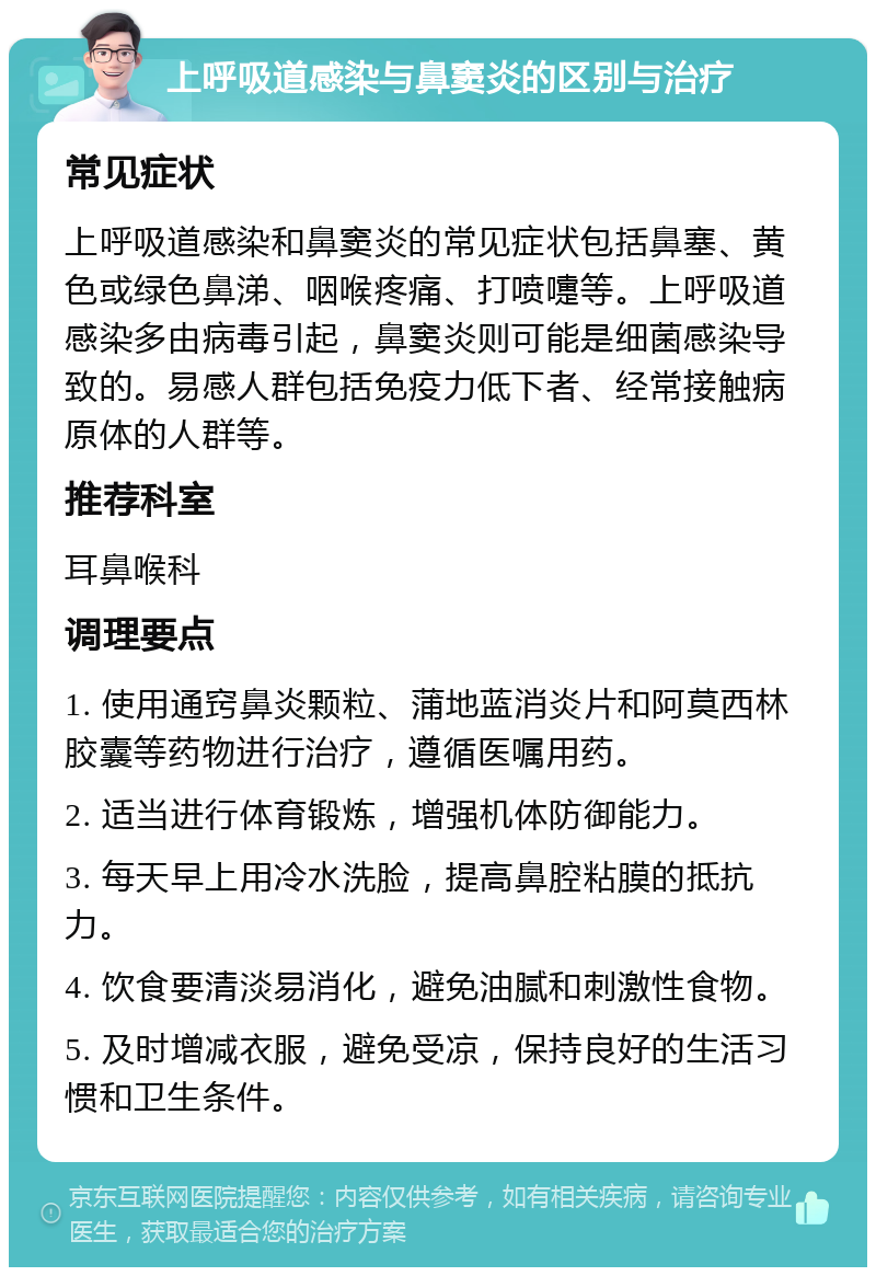 上呼吸道感染与鼻窦炎的区别与治疗 常见症状 上呼吸道感染和鼻窦炎的常见症状包括鼻塞、黄色或绿色鼻涕、咽喉疼痛、打喷嚏等。上呼吸道感染多由病毒引起，鼻窦炎则可能是细菌感染导致的。易感人群包括免疫力低下者、经常接触病原体的人群等。 推荐科室 耳鼻喉科 调理要点 1. 使用通窍鼻炎颗粒、蒲地蓝消炎片和阿莫西林胶囊等药物进行治疗，遵循医嘱用药。 2. 适当进行体育锻炼，增强机体防御能力。 3. 每天早上用冷水洗脸，提高鼻腔粘膜的抵抗力。 4. 饮食要清淡易消化，避免油腻和刺激性食物。 5. 及时增减衣服，避免受凉，保持良好的生活习惯和卫生条件。