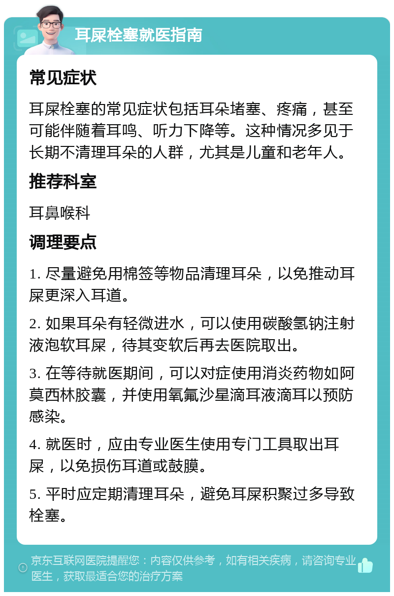 耳屎栓塞就医指南 常见症状 耳屎栓塞的常见症状包括耳朵堵塞、疼痛，甚至可能伴随着耳鸣、听力下降等。这种情况多见于长期不清理耳朵的人群，尤其是儿童和老年人。 推荐科室 耳鼻喉科 调理要点 1. 尽量避免用棉签等物品清理耳朵，以免推动耳屎更深入耳道。 2. 如果耳朵有轻微进水，可以使用碳酸氢钠注射液泡软耳屎，待其变软后再去医院取出。 3. 在等待就医期间，可以对症使用消炎药物如阿莫西林胶囊，并使用氧氟沙星滴耳液滴耳以预防感染。 4. 就医时，应由专业医生使用专门工具取出耳屎，以免损伤耳道或鼓膜。 5. 平时应定期清理耳朵，避免耳屎积聚过多导致栓塞。