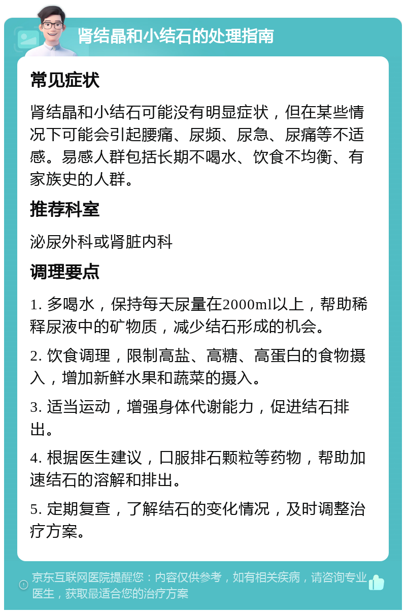 肾结晶和小结石的处理指南 常见症状 肾结晶和小结石可能没有明显症状，但在某些情况下可能会引起腰痛、尿频、尿急、尿痛等不适感。易感人群包括长期不喝水、饮食不均衡、有家族史的人群。 推荐科室 泌尿外科或肾脏内科 调理要点 1. 多喝水，保持每天尿量在2000ml以上，帮助稀释尿液中的矿物质，减少结石形成的机会。 2. 饮食调理，限制高盐、高糖、高蛋白的食物摄入，增加新鲜水果和蔬菜的摄入。 3. 适当运动，增强身体代谢能力，促进结石排出。 4. 根据医生建议，口服排石颗粒等药物，帮助加速结石的溶解和排出。 5. 定期复查，了解结石的变化情况，及时调整治疗方案。