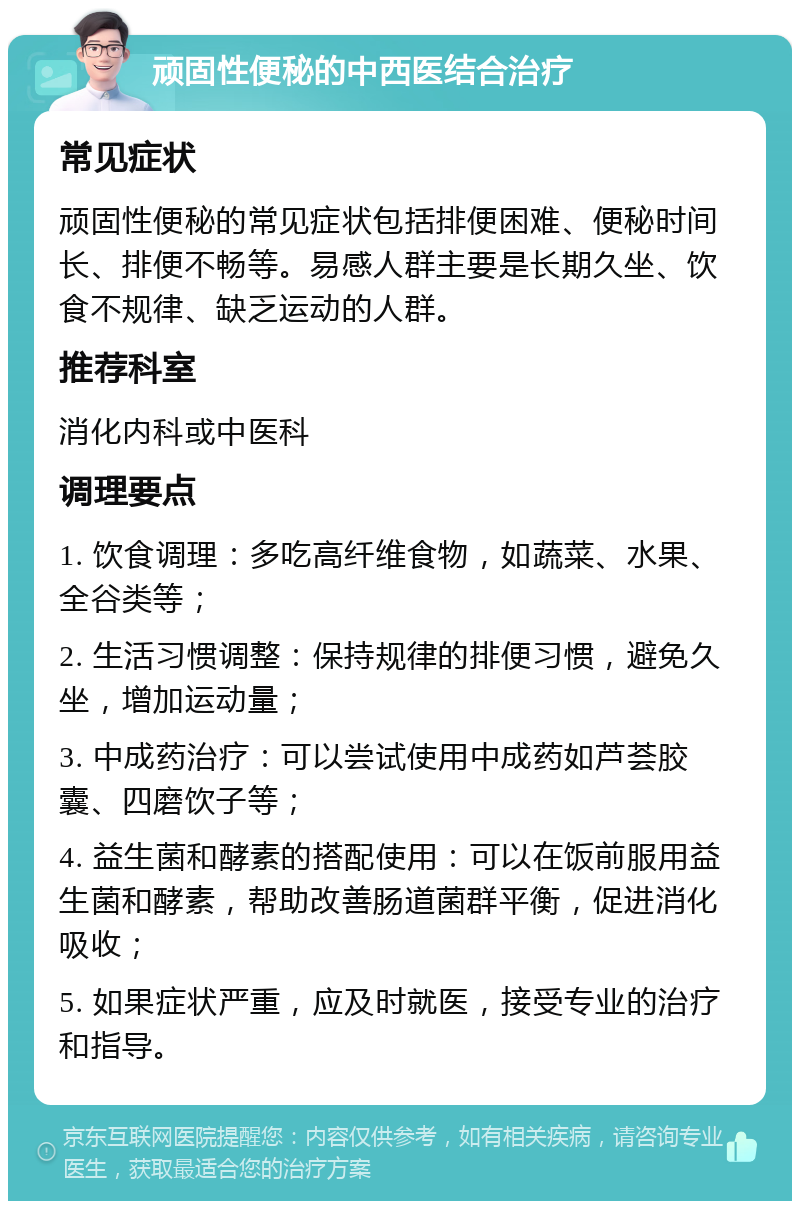 顽固性便秘的中西医结合治疗 常见症状 顽固性便秘的常见症状包括排便困难、便秘时间长、排便不畅等。易感人群主要是长期久坐、饮食不规律、缺乏运动的人群。 推荐科室 消化内科或中医科 调理要点 1. 饮食调理：多吃高纤维食物，如蔬菜、水果、全谷类等； 2. 生活习惯调整：保持规律的排便习惯，避免久坐，增加运动量； 3. 中成药治疗：可以尝试使用中成药如芦荟胶囊、四磨饮子等； 4. 益生菌和酵素的搭配使用：可以在饭前服用益生菌和酵素，帮助改善肠道菌群平衡，促进消化吸收； 5. 如果症状严重，应及时就医，接受专业的治疗和指导。