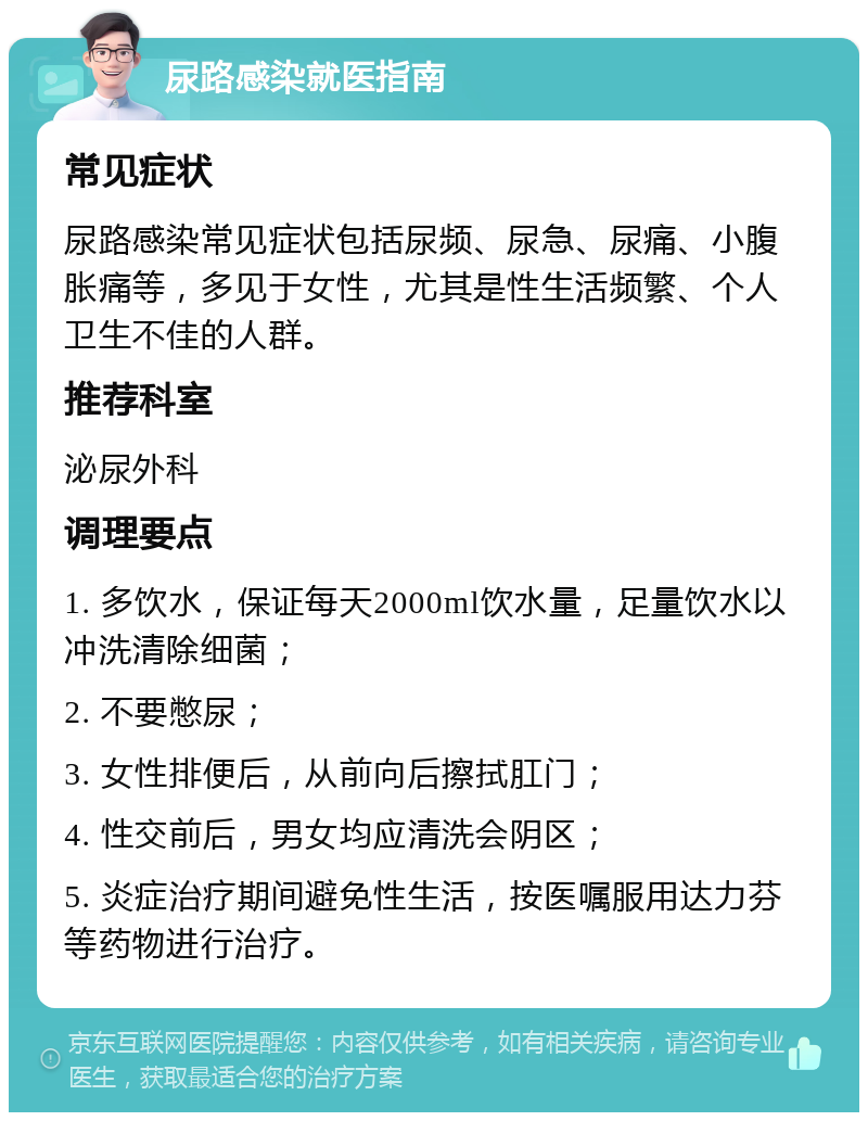 尿路感染就医指南 常见症状 尿路感染常见症状包括尿频、尿急、尿痛、小腹胀痛等，多见于女性，尤其是性生活频繁、个人卫生不佳的人群。 推荐科室 泌尿外科 调理要点 1. 多饮水，保证每天2000ml饮水量，足量饮水以冲洗清除细菌； 2. 不要憋尿； 3. 女性排便后，从前向后擦拭肛门； 4. 性交前后，男女均应清洗会阴区； 5. 炎症治疗期间避免性生活，按医嘱服用达力芬等药物进行治疗。