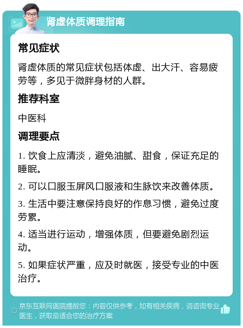 肾虚体质调理指南 常见症状 肾虚体质的常见症状包括体虚、出大汗、容易疲劳等，多见于微胖身材的人群。 推荐科室 中医科 调理要点 1. 饮食上应清淡，避免油腻、甜食，保证充足的睡眠。 2. 可以口服玉屏风口服液和生脉饮来改善体质。 3. 生活中要注意保持良好的作息习惯，避免过度劳累。 4. 适当进行运动，增强体质，但要避免剧烈运动。 5. 如果症状严重，应及时就医，接受专业的中医治疗。