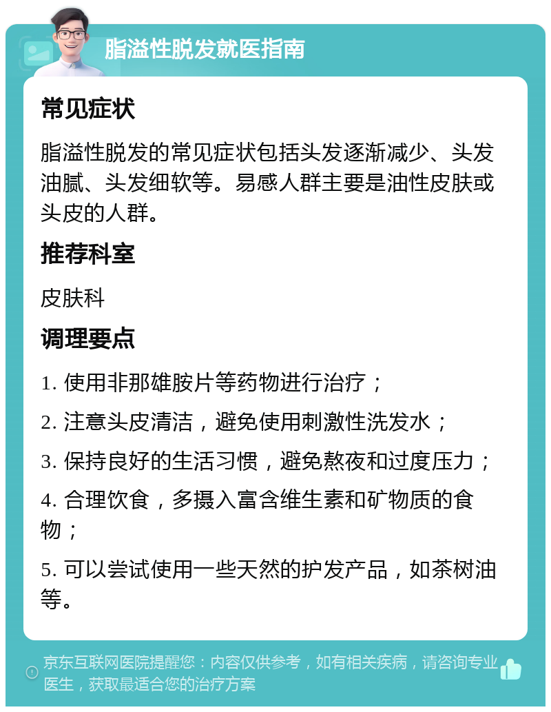 脂溢性脱发就医指南 常见症状 脂溢性脱发的常见症状包括头发逐渐减少、头发油腻、头发细软等。易感人群主要是油性皮肤或头皮的人群。 推荐科室 皮肤科 调理要点 1. 使用非那雄胺片等药物进行治疗； 2. 注意头皮清洁，避免使用刺激性洗发水； 3. 保持良好的生活习惯，避免熬夜和过度压力； 4. 合理饮食，多摄入富含维生素和矿物质的食物； 5. 可以尝试使用一些天然的护发产品，如茶树油等。