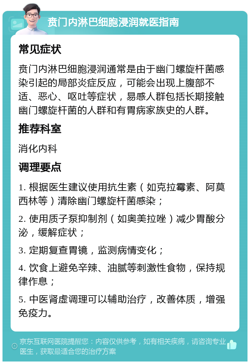 贲门内淋巴细胞浸润就医指南 常见症状 贲门内淋巴细胞浸润通常是由于幽门螺旋杆菌感染引起的局部炎症反应，可能会出现上腹部不适、恶心、呕吐等症状，易感人群包括长期接触幽门螺旋杆菌的人群和有胃病家族史的人群。 推荐科室 消化内科 调理要点 1. 根据医生建议使用抗生素（如克拉霉素、阿莫西林等）清除幽门螺旋杆菌感染； 2. 使用质子泵抑制剂（如奥美拉唑）减少胃酸分泌，缓解症状； 3. 定期复查胃镜，监测病情变化； 4. 饮食上避免辛辣、油腻等刺激性食物，保持规律作息； 5. 中医肾虚调理可以辅助治疗，改善体质，增强免疫力。