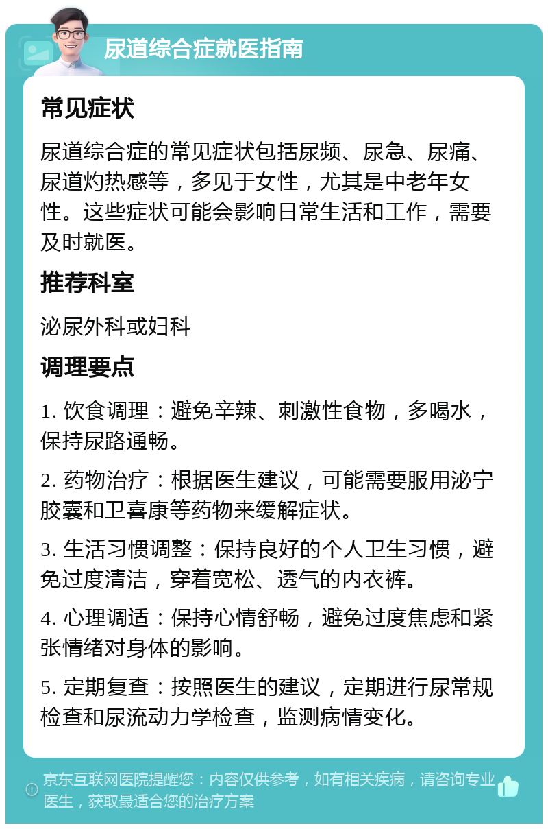 尿道综合症就医指南 常见症状 尿道综合症的常见症状包括尿频、尿急、尿痛、尿道灼热感等，多见于女性，尤其是中老年女性。这些症状可能会影响日常生活和工作，需要及时就医。 推荐科室 泌尿外科或妇科 调理要点 1. 饮食调理：避免辛辣、刺激性食物，多喝水，保持尿路通畅。 2. 药物治疗：根据医生建议，可能需要服用泌宁胶囊和卫喜康等药物来缓解症状。 3. 生活习惯调整：保持良好的个人卫生习惯，避免过度清洁，穿着宽松、透气的内衣裤。 4. 心理调适：保持心情舒畅，避免过度焦虑和紧张情绪对身体的影响。 5. 定期复查：按照医生的建议，定期进行尿常规检查和尿流动力学检查，监测病情变化。