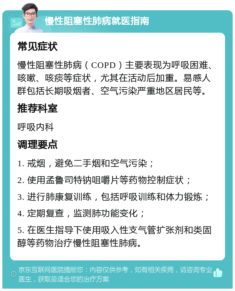 慢性阻塞性肺病就医指南 常见症状 慢性阻塞性肺病（COPD）主要表现为呼吸困难、咳嗽、咳痰等症状，尤其在活动后加重。易感人群包括长期吸烟者、空气污染严重地区居民等。 推荐科室 呼吸内科 调理要点 1. 戒烟，避免二手烟和空气污染； 2. 使用孟鲁司特钠咀嚼片等药物控制症状； 3. 进行肺康复训练，包括呼吸训练和体力锻炼； 4. 定期复查，监测肺功能变化； 5. 在医生指导下使用吸入性支气管扩张剂和类固醇等药物治疗慢性阻塞性肺病。