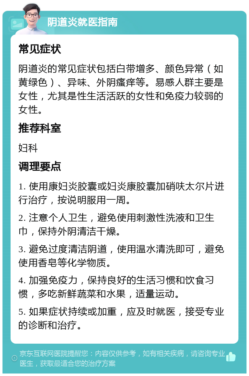 阴道炎就医指南 常见症状 阴道炎的常见症状包括白带增多、颜色异常（如黄绿色）、异味、外阴瘙痒等。易感人群主要是女性，尤其是性生活活跃的女性和免疫力较弱的女性。 推荐科室 妇科 调理要点 1. 使用康妇炎胶囊或妇炎康胶囊加硝呋太尔片进行治疗，按说明服用一周。 2. 注意个人卫生，避免使用刺激性洗液和卫生巾，保持外阴清洁干燥。 3. 避免过度清洁阴道，使用温水清洗即可，避免使用香皂等化学物质。 4. 加强免疫力，保持良好的生活习惯和饮食习惯，多吃新鲜蔬菜和水果，适量运动。 5. 如果症状持续或加重，应及时就医，接受专业的诊断和治疗。