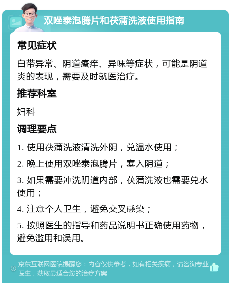 双唑泰泡腾片和茯蒲洗液使用指南 常见症状 白带异常、阴道瘙痒、异味等症状，可能是阴道炎的表现，需要及时就医治疗。 推荐科室 妇科 调理要点 1. 使用茯蒲洗液清洗外阴，兑温水使用； 2. 晚上使用双唑泰泡腾片，塞入阴道； 3. 如果需要冲洗阴道内部，茯蒲洗液也需要兑水使用； 4. 注意个人卫生，避免交叉感染； 5. 按照医生的指导和药品说明书正确使用药物，避免滥用和误用。