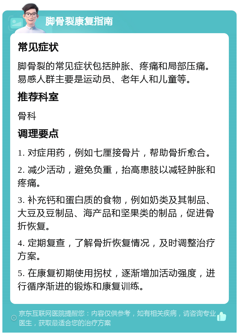 脚骨裂康复指南 常见症状 脚骨裂的常见症状包括肿胀、疼痛和局部压痛。易感人群主要是运动员、老年人和儿童等。 推荐科室 骨科 调理要点 1. 对症用药，例如七厘接骨片，帮助骨折愈合。 2. 减少活动，避免负重，抬高患肢以减轻肿胀和疼痛。 3. 补充钙和蛋白质的食物，例如奶类及其制品、大豆及豆制品、海产品和坚果类的制品，促进骨折恢复。 4. 定期复查，了解骨折恢复情况，及时调整治疗方案。 5. 在康复初期使用拐杖，逐渐增加活动强度，进行循序渐进的锻炼和康复训练。