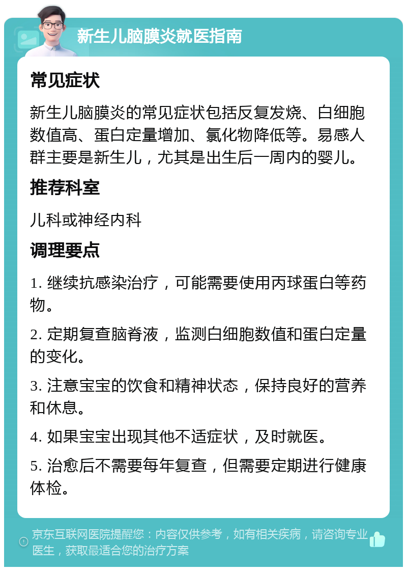 新生儿脑膜炎就医指南 常见症状 新生儿脑膜炎的常见症状包括反复发烧、白细胞数值高、蛋白定量增加、氯化物降低等。易感人群主要是新生儿，尤其是出生后一周内的婴儿。 推荐科室 儿科或神经内科 调理要点 1. 继续抗感染治疗，可能需要使用丙球蛋白等药物。 2. 定期复查脑脊液，监测白细胞数值和蛋白定量的变化。 3. 注意宝宝的饮食和精神状态，保持良好的营养和休息。 4. 如果宝宝出现其他不适症状，及时就医。 5. 治愈后不需要每年复查，但需要定期进行健康体检。