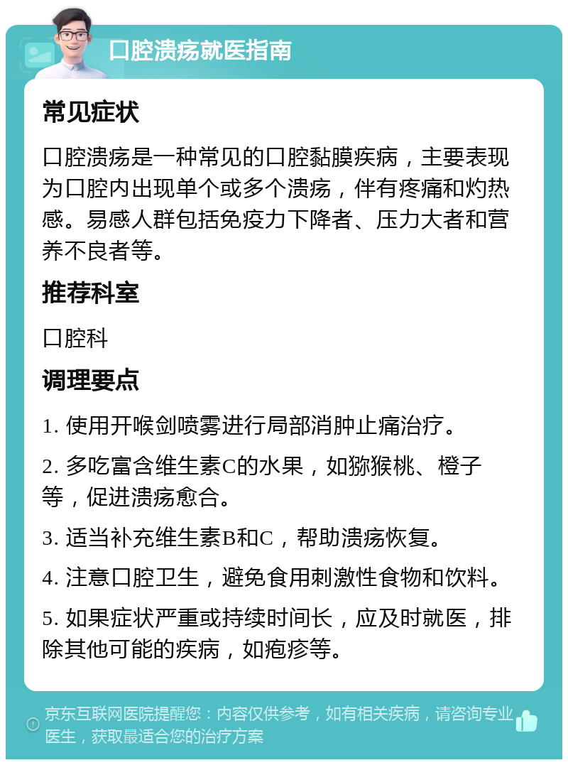 口腔溃疡就医指南 常见症状 口腔溃疡是一种常见的口腔黏膜疾病，主要表现为口腔内出现单个或多个溃疡，伴有疼痛和灼热感。易感人群包括免疫力下降者、压力大者和营养不良者等。 推荐科室 口腔科 调理要点 1. 使用开喉剑喷雾进行局部消肿止痛治疗。 2. 多吃富含维生素C的水果，如猕猴桃、橙子等，促进溃疡愈合。 3. 适当补充维生素B和C，帮助溃疡恢复。 4. 注意口腔卫生，避免食用刺激性食物和饮料。 5. 如果症状严重或持续时间长，应及时就医，排除其他可能的疾病，如疱疹等。