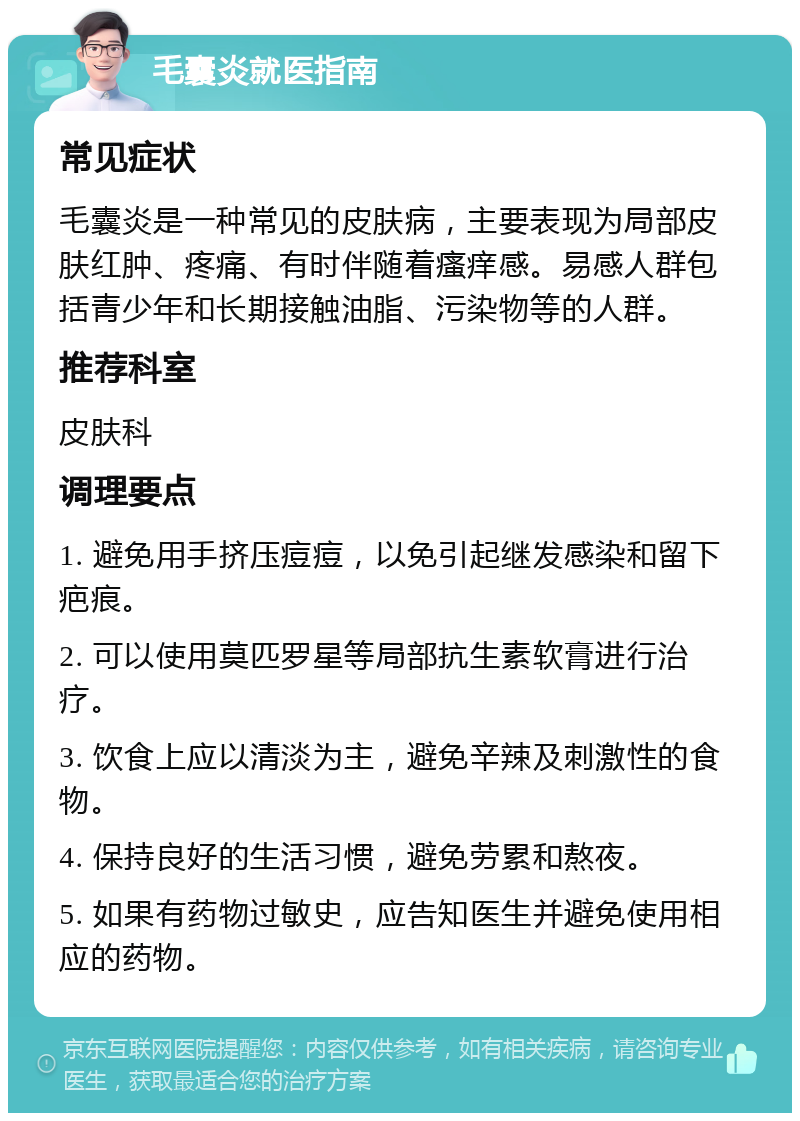 毛囊炎就医指南 常见症状 毛囊炎是一种常见的皮肤病，主要表现为局部皮肤红肿、疼痛、有时伴随着瘙痒感。易感人群包括青少年和长期接触油脂、污染物等的人群。 推荐科室 皮肤科 调理要点 1. 避免用手挤压痘痘，以免引起继发感染和留下疤痕。 2. 可以使用莫匹罗星等局部抗生素软膏进行治疗。 3. 饮食上应以清淡为主，避免辛辣及刺激性的食物。 4. 保持良好的生活习惯，避免劳累和熬夜。 5. 如果有药物过敏史，应告知医生并避免使用相应的药物。