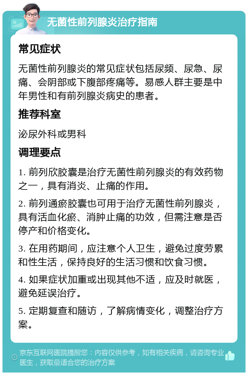 无菌性前列腺炎治疗指南 常见症状 无菌性前列腺炎的常见症状包括尿频、尿急、尿痛、会阴部或下腹部疼痛等。易感人群主要是中年男性和有前列腺炎病史的患者。 推荐科室 泌尿外科或男科 调理要点 1. 前列欣胶囊是治疗无菌性前列腺炎的有效药物之一，具有消炎、止痛的作用。 2. 前列通瘀胶囊也可用于治疗无菌性前列腺炎，具有活血化瘀、消肿止痛的功效，但需注意是否停产和价格变化。 3. 在用药期间，应注意个人卫生，避免过度劳累和性生活，保持良好的生活习惯和饮食习惯。 4. 如果症状加重或出现其他不适，应及时就医，避免延误治疗。 5. 定期复查和随访，了解病情变化，调整治疗方案。