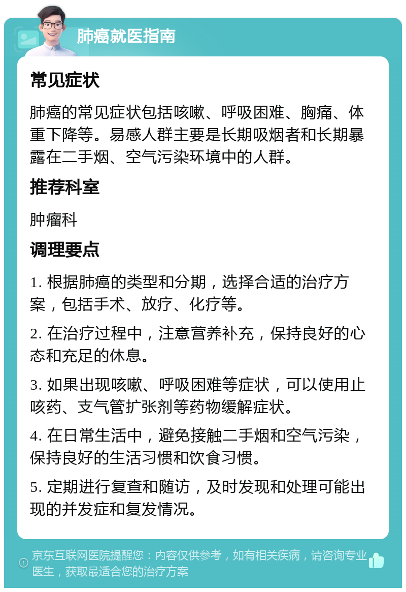 肺癌就医指南 常见症状 肺癌的常见症状包括咳嗽、呼吸困难、胸痛、体重下降等。易感人群主要是长期吸烟者和长期暴露在二手烟、空气污染环境中的人群。 推荐科室 肿瘤科 调理要点 1. 根据肺癌的类型和分期，选择合适的治疗方案，包括手术、放疗、化疗等。 2. 在治疗过程中，注意营养补充，保持良好的心态和充足的休息。 3. 如果出现咳嗽、呼吸困难等症状，可以使用止咳药、支气管扩张剂等药物缓解症状。 4. 在日常生活中，避免接触二手烟和空气污染，保持良好的生活习惯和饮食习惯。 5. 定期进行复查和随访，及时发现和处理可能出现的并发症和复发情况。