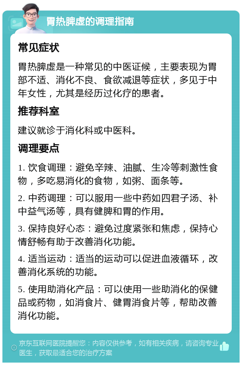 胃热脾虚的调理指南 常见症状 胃热脾虚是一种常见的中医证候，主要表现为胃部不适、消化不良、食欲减退等症状，多见于中年女性，尤其是经历过化疗的患者。 推荐科室 建议就诊于消化科或中医科。 调理要点 1. 饮食调理：避免辛辣、油腻、生冷等刺激性食物，多吃易消化的食物，如粥、面条等。 2. 中药调理：可以服用一些中药如四君子汤、补中益气汤等，具有健脾和胃的作用。 3. 保持良好心态：避免过度紧张和焦虑，保持心情舒畅有助于改善消化功能。 4. 适当运动：适当的运动可以促进血液循环，改善消化系统的功能。 5. 使用助消化产品：可以使用一些助消化的保健品或药物，如消食片、健胃消食片等，帮助改善消化功能。