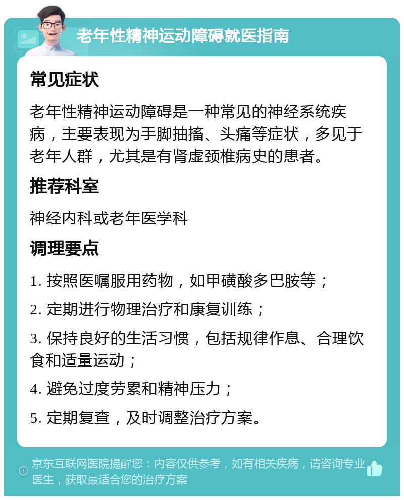 老年性精神运动障碍就医指南 常见症状 老年性精神运动障碍是一种常见的神经系统疾病，主要表现为手脚抽搐、头痛等症状，多见于老年人群，尤其是有肾虚颈椎病史的患者。 推荐科室 神经内科或老年医学科 调理要点 1. 按照医嘱服用药物，如甲磺酸多巴胺等； 2. 定期进行物理治疗和康复训练； 3. 保持良好的生活习惯，包括规律作息、合理饮食和适量运动； 4. 避免过度劳累和精神压力； 5. 定期复查，及时调整治疗方案。