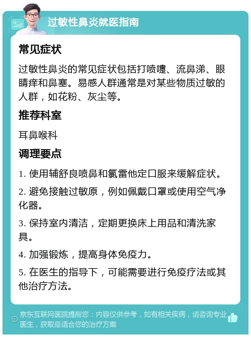 过敏性鼻炎就医指南 常见症状 过敏性鼻炎的常见症状包括打喷嚏、流鼻涕、眼睛痒和鼻塞。易感人群通常是对某些物质过敏的人群，如花粉、灰尘等。 推荐科室 耳鼻喉科 调理要点 1. 使用辅舒良喷鼻和氯雷他定口服来缓解症状。 2. 避免接触过敏原，例如佩戴口罩或使用空气净化器。 3. 保持室内清洁，定期更换床上用品和清洗家具。 4. 加强锻炼，提高身体免疫力。 5. 在医生的指导下，可能需要进行免疫疗法或其他治疗方法。