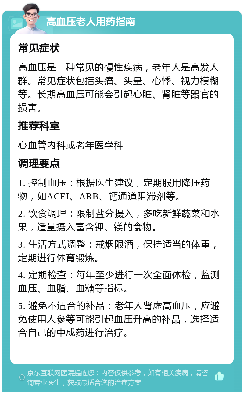 高血压老人用药指南 常见症状 高血压是一种常见的慢性疾病，老年人是高发人群。常见症状包括头痛、头晕、心悸、视力模糊等。长期高血压可能会引起心脏、肾脏等器官的损害。 推荐科室 心血管内科或老年医学科 调理要点 1. 控制血压：根据医生建议，定期服用降压药物，如ACEI、ARB、钙通道阻滞剂等。 2. 饮食调理：限制盐分摄入，多吃新鲜蔬菜和水果，适量摄入富含钾、镁的食物。 3. 生活方式调整：戒烟限酒，保持适当的体重，定期进行体育锻炼。 4. 定期检查：每年至少进行一次全面体检，监测血压、血脂、血糖等指标。 5. 避免不适合的补品：老年人肾虚高血压，应避免使用人参等可能引起血压升高的补品，选择适合自己的中成药进行治疗。