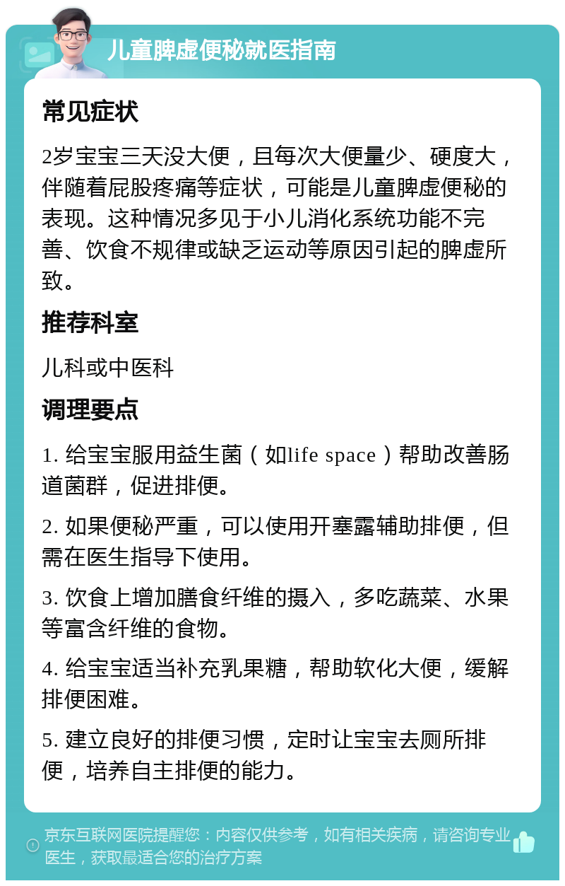 儿童脾虚便秘就医指南 常见症状 2岁宝宝三天没大便，且每次大便量少、硬度大，伴随着屁股疼痛等症状，可能是儿童脾虚便秘的表现。这种情况多见于小儿消化系统功能不完善、饮食不规律或缺乏运动等原因引起的脾虚所致。 推荐科室 儿科或中医科 调理要点 1. 给宝宝服用益生菌（如life space）帮助改善肠道菌群，促进排便。 2. 如果便秘严重，可以使用开塞露辅助排便，但需在医生指导下使用。 3. 饮食上增加膳食纤维的摄入，多吃蔬菜、水果等富含纤维的食物。 4. 给宝宝适当补充乳果糖，帮助软化大便，缓解排便困难。 5. 建立良好的排便习惯，定时让宝宝去厕所排便，培养自主排便的能力。