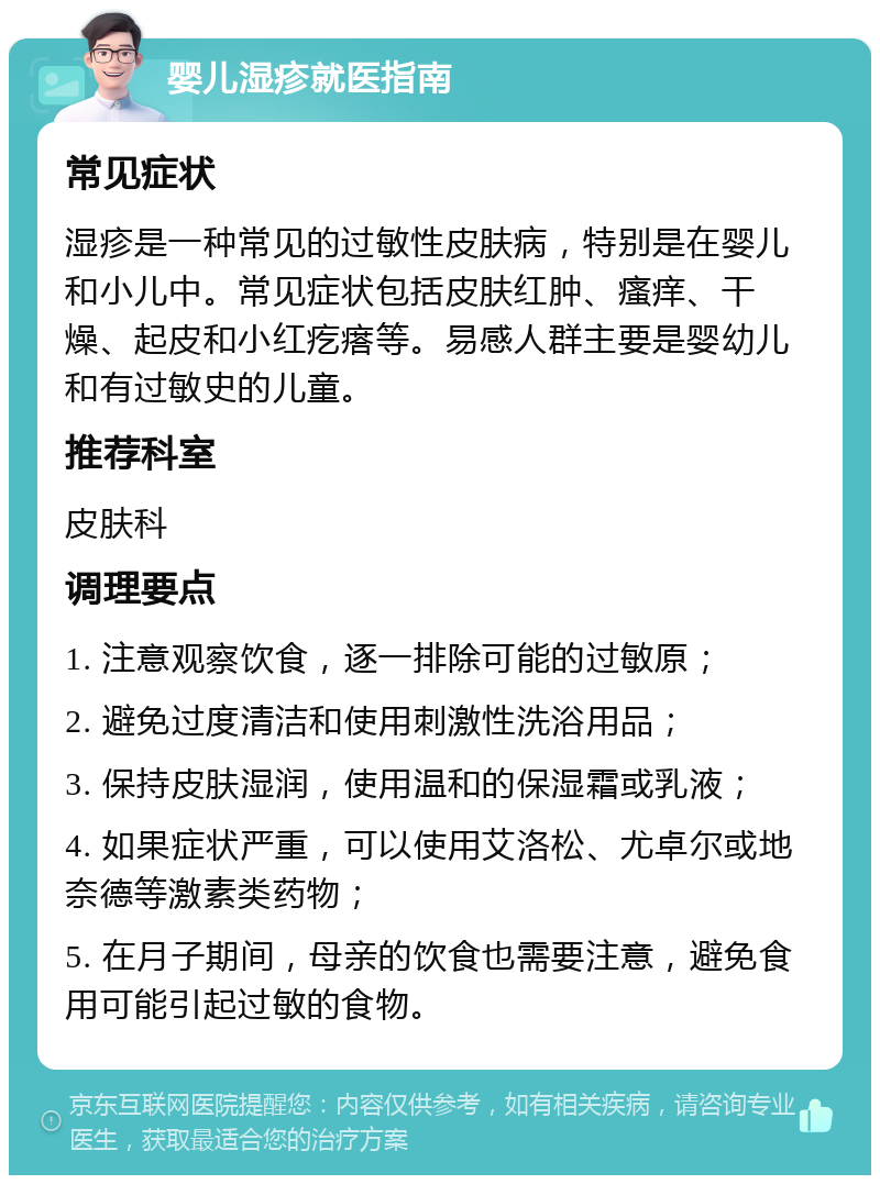 婴儿湿疹就医指南 常见症状 湿疹是一种常见的过敏性皮肤病，特别是在婴儿和小儿中。常见症状包括皮肤红肿、瘙痒、干燥、起皮和小红疙瘩等。易感人群主要是婴幼儿和有过敏史的儿童。 推荐科室 皮肤科 调理要点 1. 注意观察饮食，逐一排除可能的过敏原； 2. 避免过度清洁和使用刺激性洗浴用品； 3. 保持皮肤湿润，使用温和的保湿霜或乳液； 4. 如果症状严重，可以使用艾洛松、尤卓尔或地奈德等激素类药物； 5. 在月子期间，母亲的饮食也需要注意，避免食用可能引起过敏的食物。