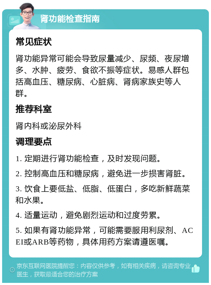 肾功能检查指南 常见症状 肾功能异常可能会导致尿量减少、尿频、夜尿增多、水肿、疲劳、食欲不振等症状。易感人群包括高血压、糖尿病、心脏病、肾病家族史等人群。 推荐科室 肾内科或泌尿外科 调理要点 1. 定期进行肾功能检查，及时发现问题。 2. 控制高血压和糖尿病，避免进一步损害肾脏。 3. 饮食上要低盐、低脂、低蛋白，多吃新鲜蔬菜和水果。 4. 适量运动，避免剧烈运动和过度劳累。 5. 如果有肾功能异常，可能需要服用利尿剂、ACEI或ARB等药物，具体用药方案请遵医嘱。