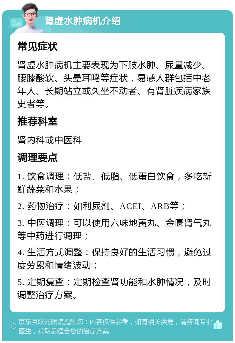 肾虚水肿病机介绍 常见症状 肾虚水肿病机主要表现为下肢水肿、尿量减少、腰膝酸软、头晕耳鸣等症状，易感人群包括中老年人、长期站立或久坐不动者、有肾脏疾病家族史者等。 推荐科室 肾内科或中医科 调理要点 1. 饮食调理：低盐、低脂、低蛋白饮食，多吃新鲜蔬菜和水果； 2. 药物治疗：如利尿剂、ACEI、ARB等； 3. 中医调理：可以使用六味地黄丸、金匮肾气丸等中药进行调理； 4. 生活方式调整：保持良好的生活习惯，避免过度劳累和情绪波动； 5. 定期复查：定期检查肾功能和水肿情况，及时调整治疗方案。