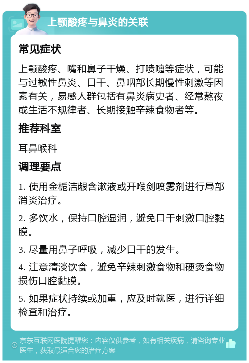 上颚酸疼与鼻炎的关联 常见症状 上颚酸疼、嘴和鼻子干燥、打喷嚏等症状，可能与过敏性鼻炎、口干、鼻咽部长期慢性刺激等因素有关，易感人群包括有鼻炎病史者、经常熬夜或生活不规律者、长期接触辛辣食物者等。 推荐科室 耳鼻喉科 调理要点 1. 使用金栀洁龈含漱液或开喉剑喷雾剂进行局部消炎治疗。 2. 多饮水，保持口腔湿润，避免口干刺激口腔黏膜。 3. 尽量用鼻子呼吸，减少口干的发生。 4. 注意清淡饮食，避免辛辣刺激食物和硬烫食物损伤口腔黏膜。 5. 如果症状持续或加重，应及时就医，进行详细检查和治疗。