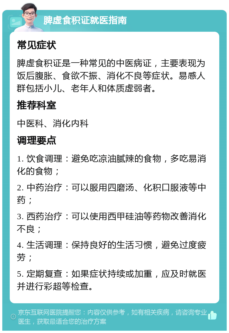 脾虚食积证就医指南 常见症状 脾虚食积证是一种常见的中医病证，主要表现为饭后腹胀、食欲不振、消化不良等症状。易感人群包括小儿、老年人和体质虚弱者。 推荐科室 中医科、消化内科 调理要点 1. 饮食调理：避免吃凉油腻辣的食物，多吃易消化的食物； 2. 中药治疗：可以服用四磨汤、化积口服液等中药； 3. 西药治疗：可以使用西甲硅油等药物改善消化不良； 4. 生活调理：保持良好的生活习惯，避免过度疲劳； 5. 定期复查：如果症状持续或加重，应及时就医并进行彩超等检查。