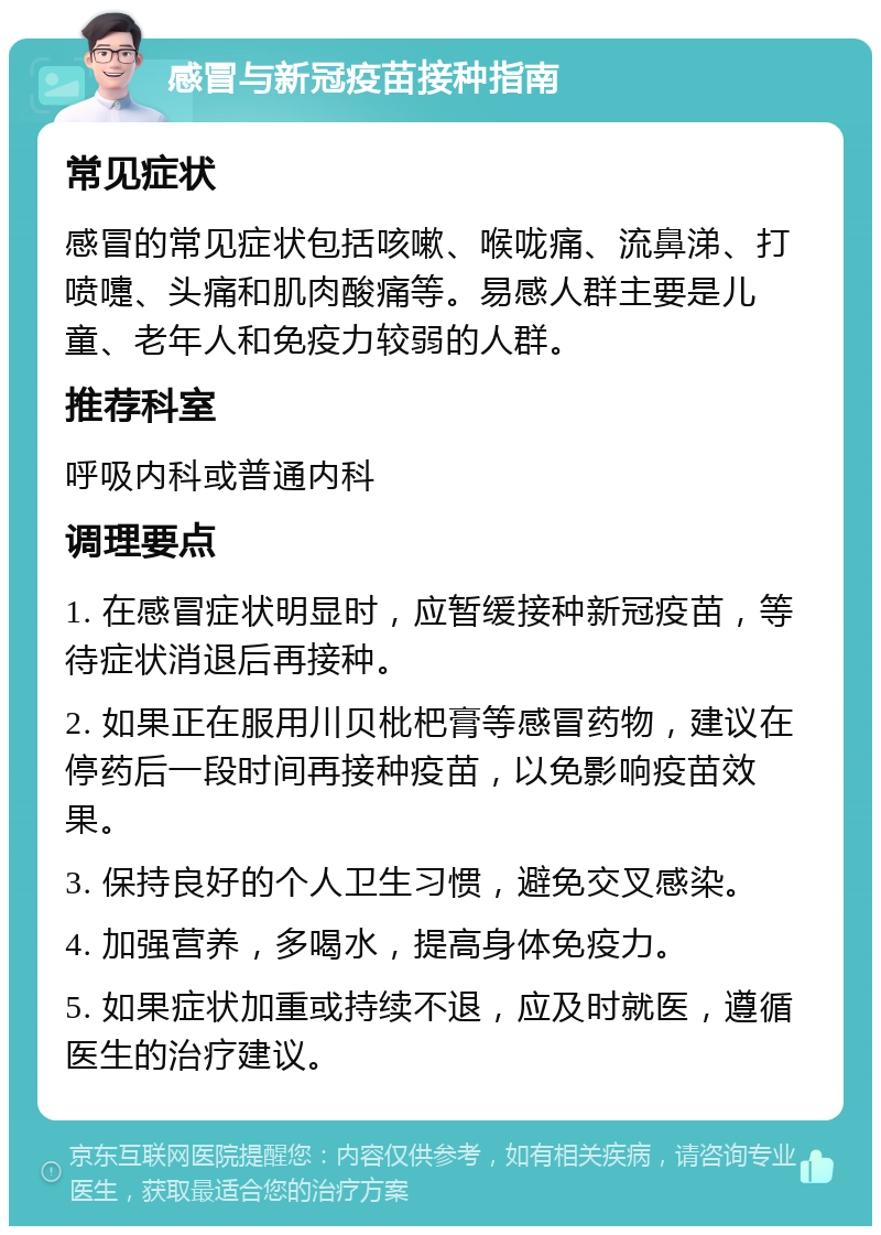 感冒与新冠疫苗接种指南 常见症状 感冒的常见症状包括咳嗽、喉咙痛、流鼻涕、打喷嚏、头痛和肌肉酸痛等。易感人群主要是儿童、老年人和免疫力较弱的人群。 推荐科室 呼吸内科或普通内科 调理要点 1. 在感冒症状明显时，应暂缓接种新冠疫苗，等待症状消退后再接种。 2. 如果正在服用川贝枇杷膏等感冒药物，建议在停药后一段时间再接种疫苗，以免影响疫苗效果。 3. 保持良好的个人卫生习惯，避免交叉感染。 4. 加强营养，多喝水，提高身体免疫力。 5. 如果症状加重或持续不退，应及时就医，遵循医生的治疗建议。