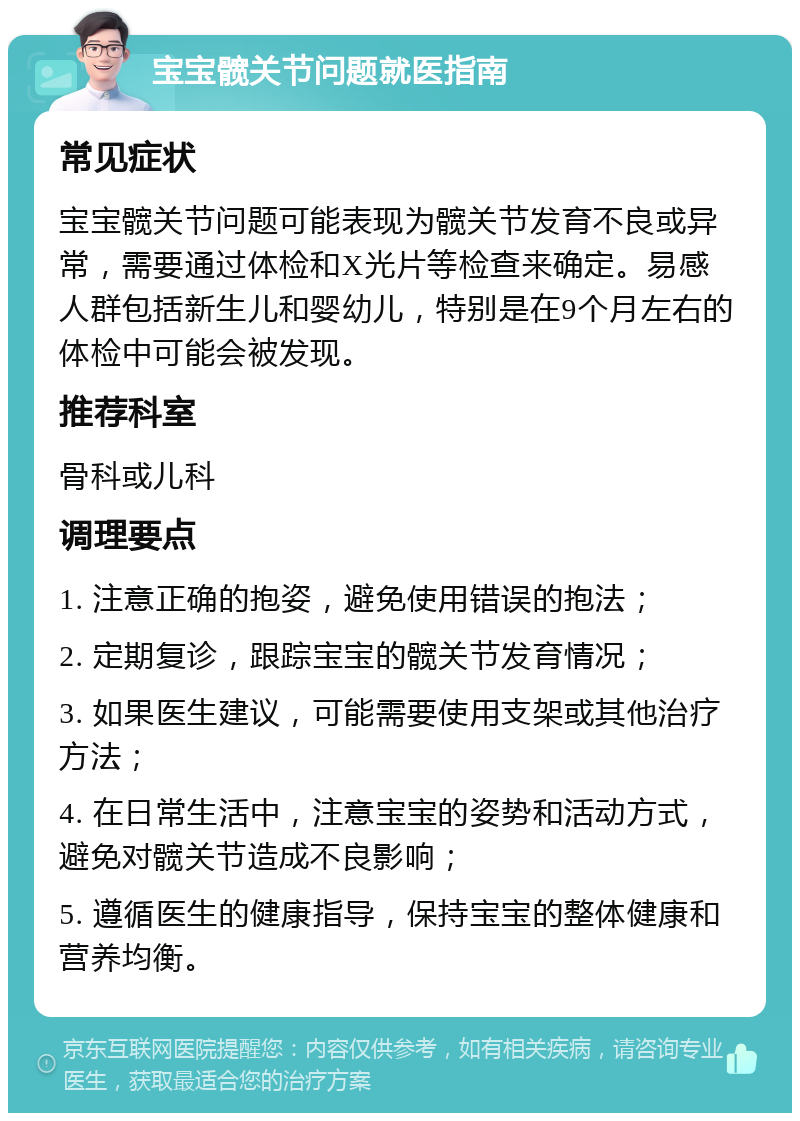 宝宝髋关节问题就医指南 常见症状 宝宝髋关节问题可能表现为髋关节发育不良或异常，需要通过体检和X光片等检查来确定。易感人群包括新生儿和婴幼儿，特别是在9个月左右的体检中可能会被发现。 推荐科室 骨科或儿科 调理要点 1. 注意正确的抱姿，避免使用错误的抱法； 2. 定期复诊，跟踪宝宝的髋关节发育情况； 3. 如果医生建议，可能需要使用支架或其他治疗方法； 4. 在日常生活中，注意宝宝的姿势和活动方式，避免对髋关节造成不良影响； 5. 遵循医生的健康指导，保持宝宝的整体健康和营养均衡。