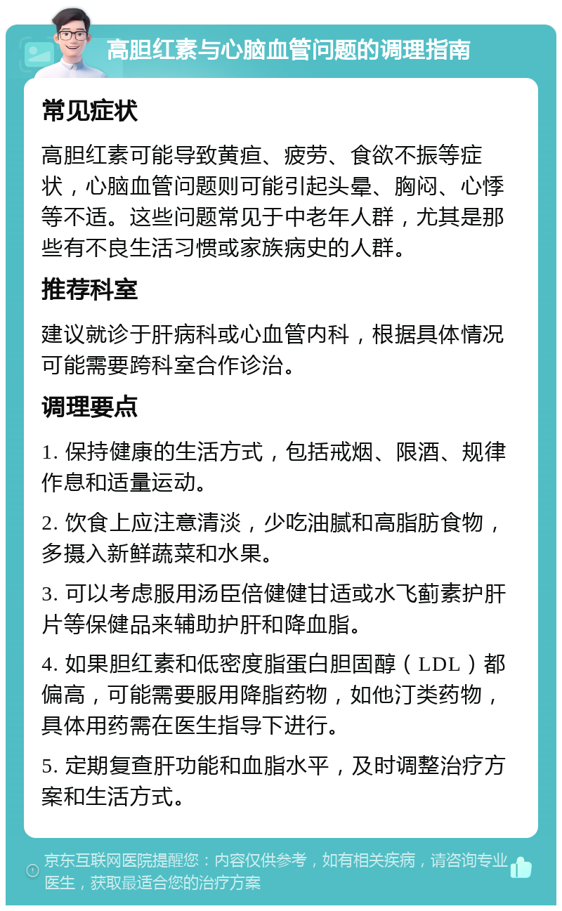 高胆红素与心脑血管问题的调理指南 常见症状 高胆红素可能导致黄疸、疲劳、食欲不振等症状，心脑血管问题则可能引起头晕、胸闷、心悸等不适。这些问题常见于中老年人群，尤其是那些有不良生活习惯或家族病史的人群。 推荐科室 建议就诊于肝病科或心血管内科，根据具体情况可能需要跨科室合作诊治。 调理要点 1. 保持健康的生活方式，包括戒烟、限酒、规律作息和适量运动。 2. 饮食上应注意清淡，少吃油腻和高脂肪食物，多摄入新鲜蔬菜和水果。 3. 可以考虑服用汤臣倍健健甘适或水飞蓟素护肝片等保健品来辅助护肝和降血脂。 4. 如果胆红素和低密度脂蛋白胆固醇（LDL）都偏高，可能需要服用降脂药物，如他汀类药物，具体用药需在医生指导下进行。 5. 定期复查肝功能和血脂水平，及时调整治疗方案和生活方式。