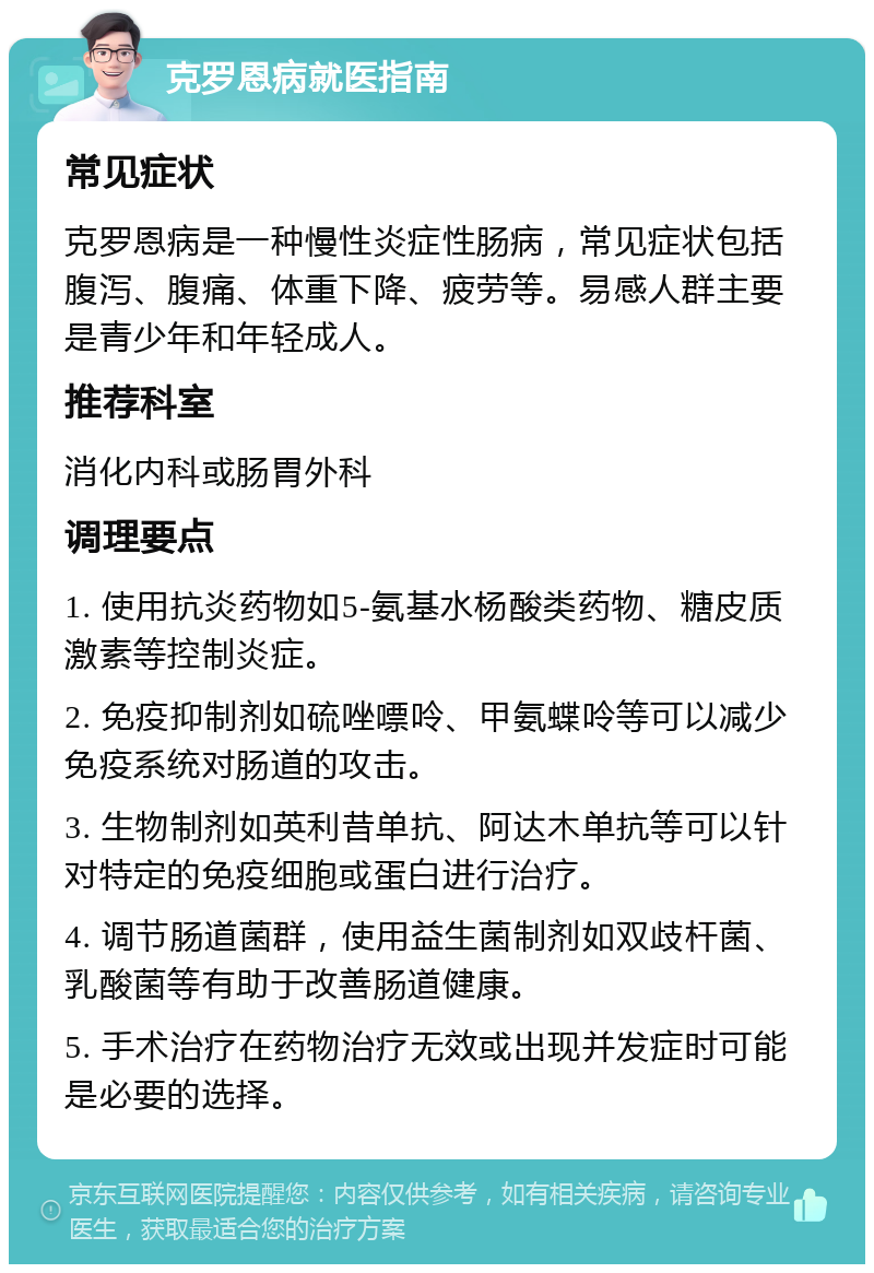 克罗恩病就医指南 常见症状 克罗恩病是一种慢性炎症性肠病，常见症状包括腹泻、腹痛、体重下降、疲劳等。易感人群主要是青少年和年轻成人。 推荐科室 消化内科或肠胃外科 调理要点 1. 使用抗炎药物如5-氨基水杨酸类药物、糖皮质激素等控制炎症。 2. 免疫抑制剂如硫唑嘌呤、甲氨蝶呤等可以减少免疫系统对肠道的攻击。 3. 生物制剂如英利昔单抗、阿达木单抗等可以针对特定的免疫细胞或蛋白进行治疗。 4. 调节肠道菌群，使用益生菌制剂如双歧杆菌、乳酸菌等有助于改善肠道健康。 5. 手术治疗在药物治疗无效或出现并发症时可能是必要的选择。