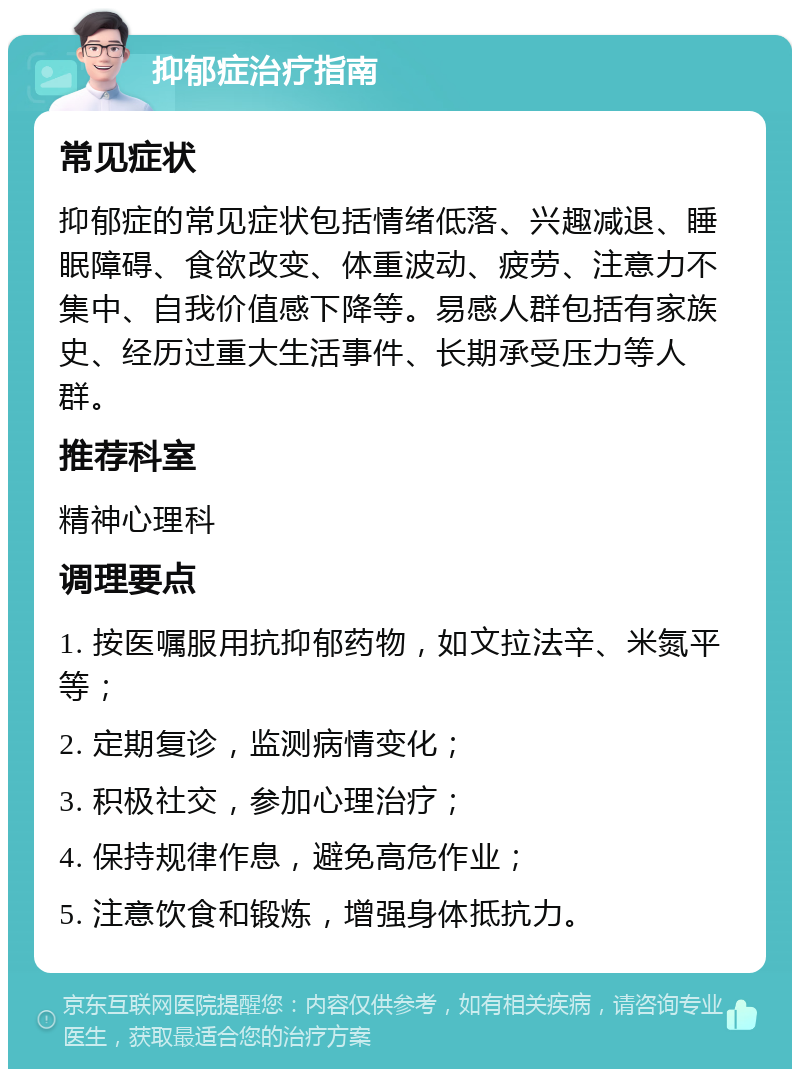 抑郁症治疗指南 常见症状 抑郁症的常见症状包括情绪低落、兴趣减退、睡眠障碍、食欲改变、体重波动、疲劳、注意力不集中、自我价值感下降等。易感人群包括有家族史、经历过重大生活事件、长期承受压力等人群。 推荐科室 精神心理科 调理要点 1. 按医嘱服用抗抑郁药物，如文拉法辛、米氮平等； 2. 定期复诊，监测病情变化； 3. 积极社交，参加心理治疗； 4. 保持规律作息，避免高危作业； 5. 注意饮食和锻炼，增强身体抵抗力。