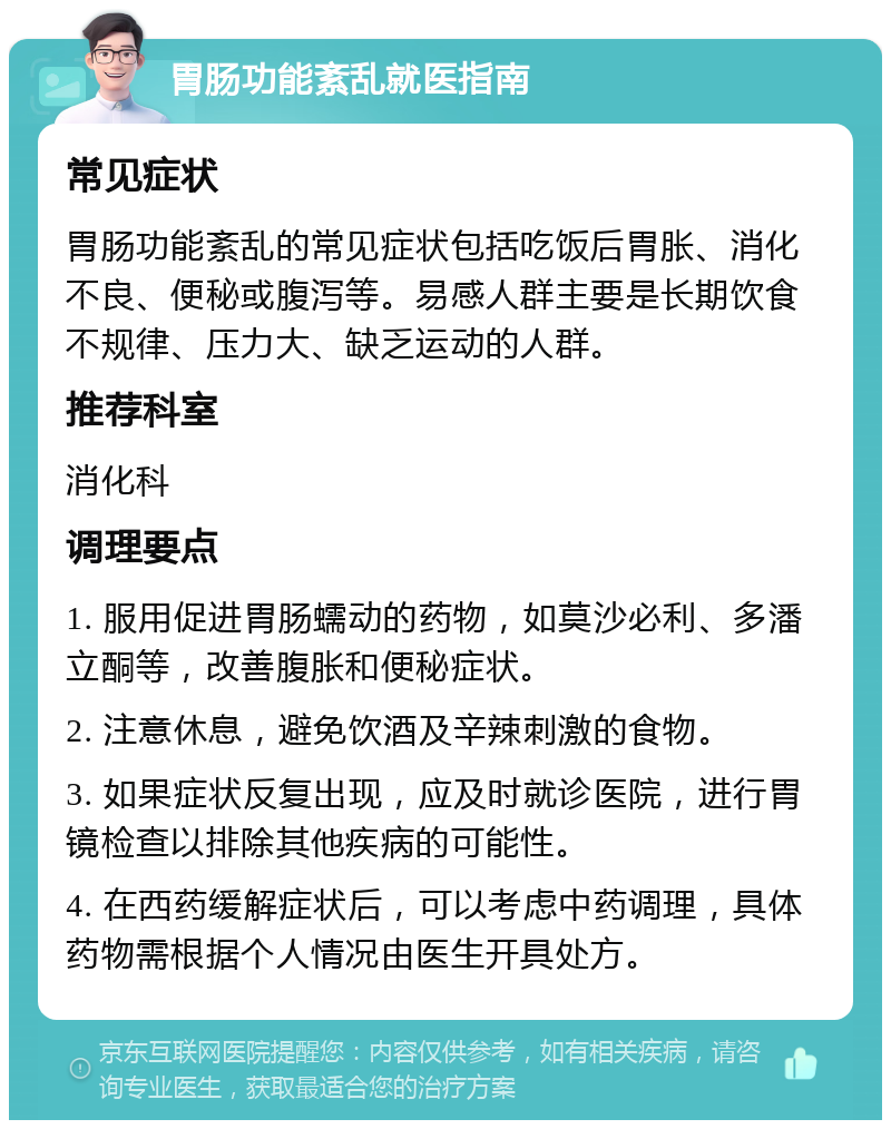 胃肠功能紊乱就医指南 常见症状 胃肠功能紊乱的常见症状包括吃饭后胃胀、消化不良、便秘或腹泻等。易感人群主要是长期饮食不规律、压力大、缺乏运动的人群。 推荐科室 消化科 调理要点 1. 服用促进胃肠蠕动的药物，如莫沙必利、多潘立酮等，改善腹胀和便秘症状。 2. 注意休息，避免饮酒及辛辣刺激的食物。 3. 如果症状反复出现，应及时就诊医院，进行胃镜检查以排除其他疾病的可能性。 4. 在西药缓解症状后，可以考虑中药调理，具体药物需根据个人情况由医生开具处方。