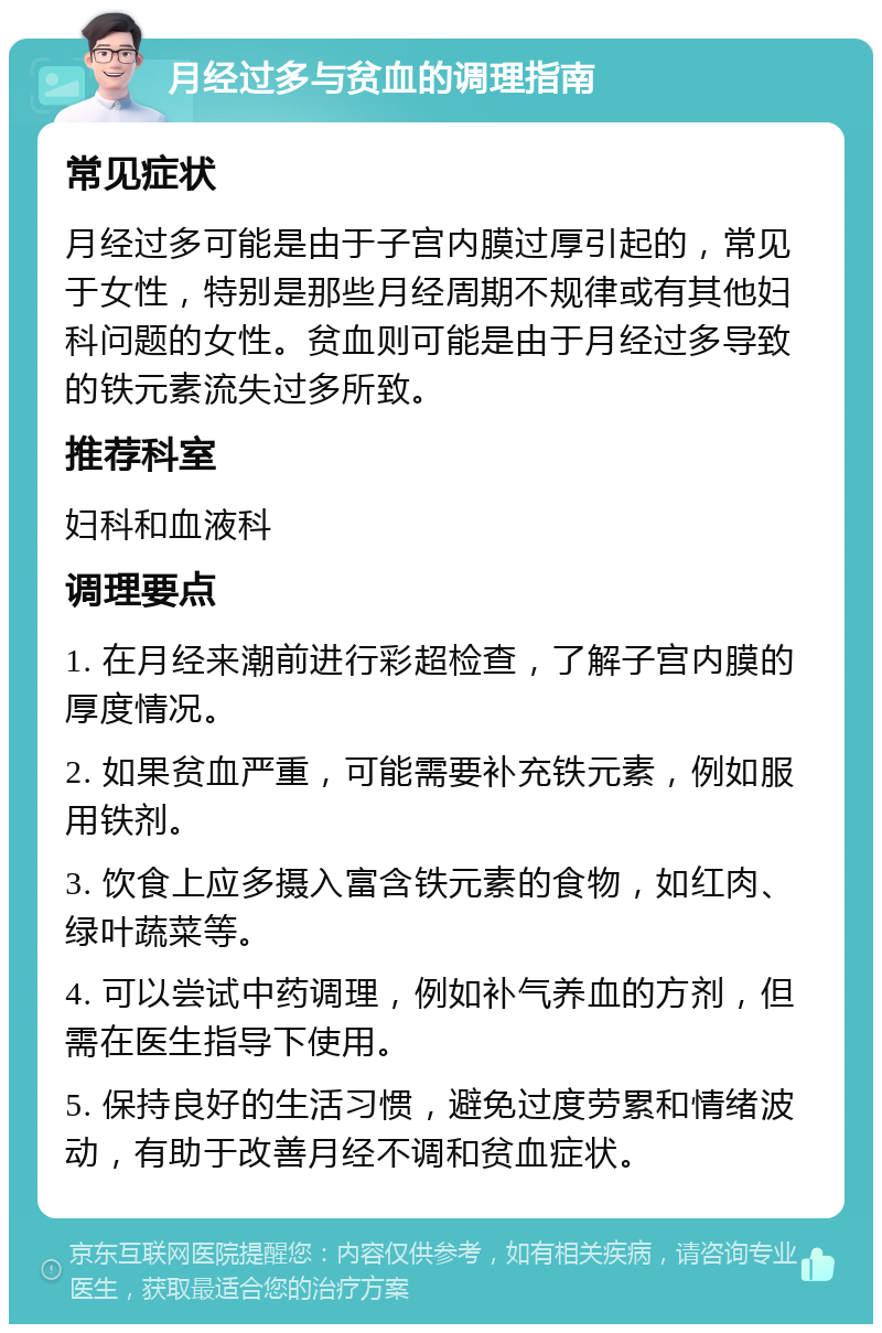 月经过多与贫血的调理指南 常见症状 月经过多可能是由于子宫内膜过厚引起的，常见于女性，特别是那些月经周期不规律或有其他妇科问题的女性。贫血则可能是由于月经过多导致的铁元素流失过多所致。 推荐科室 妇科和血液科 调理要点 1. 在月经来潮前进行彩超检查，了解子宫内膜的厚度情况。 2. 如果贫血严重，可能需要补充铁元素，例如服用铁剂。 3. 饮食上应多摄入富含铁元素的食物，如红肉、绿叶蔬菜等。 4. 可以尝试中药调理，例如补气养血的方剂，但需在医生指导下使用。 5. 保持良好的生活习惯，避免过度劳累和情绪波动，有助于改善月经不调和贫血症状。