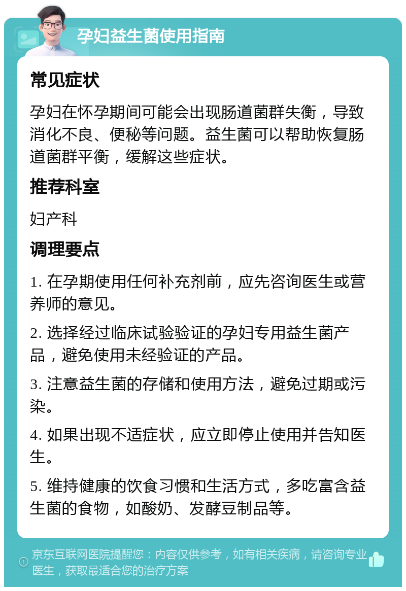 孕妇益生菌使用指南 常见症状 孕妇在怀孕期间可能会出现肠道菌群失衡，导致消化不良、便秘等问题。益生菌可以帮助恢复肠道菌群平衡，缓解这些症状。 推荐科室 妇产科 调理要点 1. 在孕期使用任何补充剂前，应先咨询医生或营养师的意见。 2. 选择经过临床试验验证的孕妇专用益生菌产品，避免使用未经验证的产品。 3. 注意益生菌的存储和使用方法，避免过期或污染。 4. 如果出现不适症状，应立即停止使用并告知医生。 5. 维持健康的饮食习惯和生活方式，多吃富含益生菌的食物，如酸奶、发酵豆制品等。