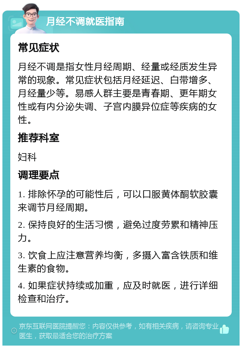 月经不调就医指南 常见症状 月经不调是指女性月经周期、经量或经质发生异常的现象。常见症状包括月经延迟、白带增多、月经量少等。易感人群主要是青春期、更年期女性或有内分泌失调、子宫内膜异位症等疾病的女性。 推荐科室 妇科 调理要点 1. 排除怀孕的可能性后，可以口服黄体酮软胶囊来调节月经周期。 2. 保持良好的生活习惯，避免过度劳累和精神压力。 3. 饮食上应注意营养均衡，多摄入富含铁质和维生素的食物。 4. 如果症状持续或加重，应及时就医，进行详细检查和治疗。