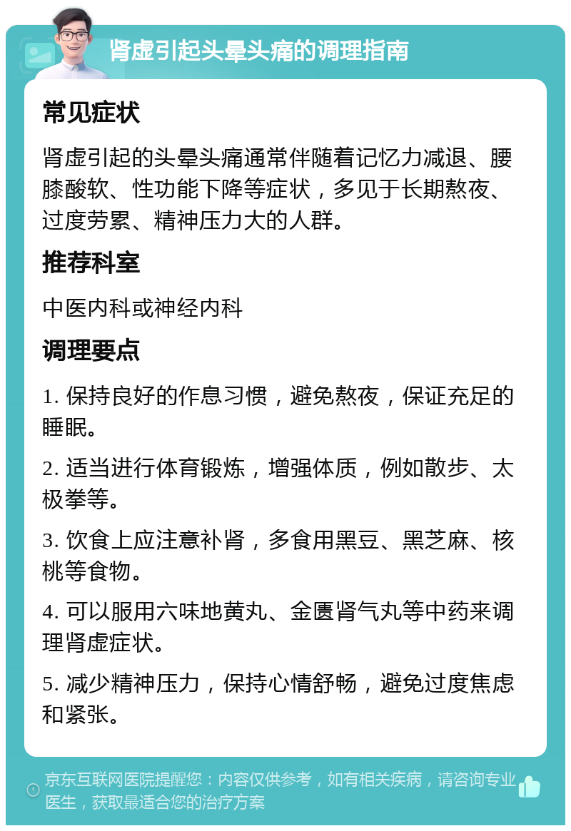 肾虚引起头晕头痛的调理指南 常见症状 肾虚引起的头晕头痛通常伴随着记忆力减退、腰膝酸软、性功能下降等症状，多见于长期熬夜、过度劳累、精神压力大的人群。 推荐科室 中医内科或神经内科 调理要点 1. 保持良好的作息习惯，避免熬夜，保证充足的睡眠。 2. 适当进行体育锻炼，增强体质，例如散步、太极拳等。 3. 饮食上应注意补肾，多食用黑豆、黑芝麻、核桃等食物。 4. 可以服用六味地黄丸、金匮肾气丸等中药来调理肾虚症状。 5. 减少精神压力，保持心情舒畅，避免过度焦虑和紧张。