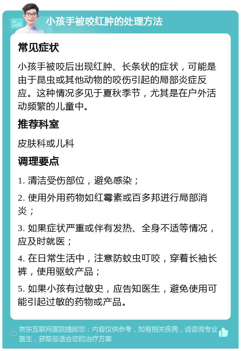 小孩手被咬红肿的处理方法 常见症状 小孩手被咬后出现红肿、长条状的症状，可能是由于昆虫或其他动物的咬伤引起的局部炎症反应。这种情况多见于夏秋季节，尤其是在户外活动频繁的儿童中。 推荐科室 皮肤科或儿科 调理要点 1. 清洁受伤部位，避免感染； 2. 使用外用药物如红霉素或百多邦进行局部消炎； 3. 如果症状严重或伴有发热、全身不适等情况，应及时就医； 4. 在日常生活中，注意防蚊虫叮咬，穿着长袖长裤，使用驱蚊产品； 5. 如果小孩有过敏史，应告知医生，避免使用可能引起过敏的药物或产品。