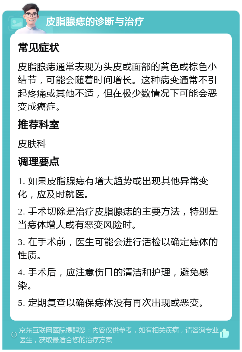 皮脂腺痣的诊断与治疗 常见症状 皮脂腺痣通常表现为头皮或面部的黄色或棕色小结节，可能会随着时间增长。这种病变通常不引起疼痛或其他不适，但在极少数情况下可能会恶变成癌症。 推荐科室 皮肤科 调理要点 1. 如果皮脂腺痣有增大趋势或出现其他异常变化，应及时就医。 2. 手术切除是治疗皮脂腺痣的主要方法，特别是当痣体增大或有恶变风险时。 3. 在手术前，医生可能会进行活检以确定痣体的性质。 4. 手术后，应注意伤口的清洁和护理，避免感染。 5. 定期复查以确保痣体没有再次出现或恶变。