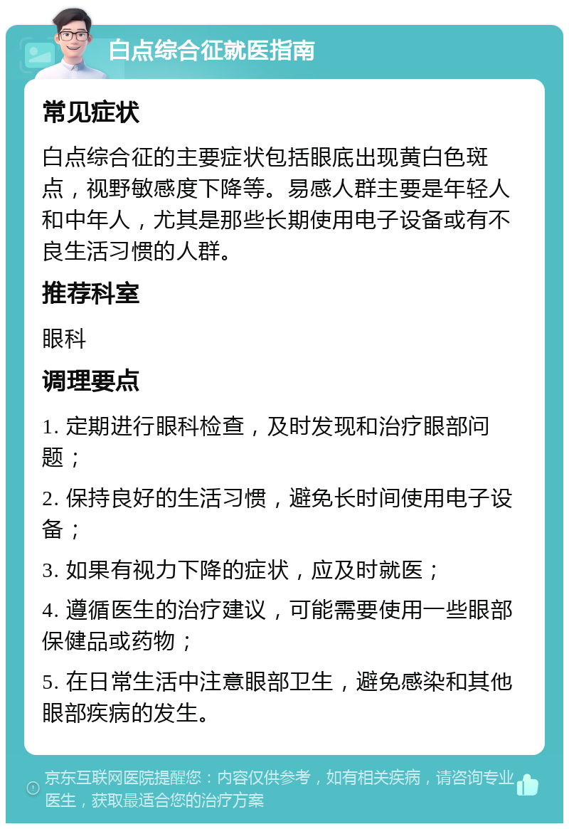 白点综合征就医指南 常见症状 白点综合征的主要症状包括眼底出现黄白色斑点，视野敏感度下降等。易感人群主要是年轻人和中年人，尤其是那些长期使用电子设备或有不良生活习惯的人群。 推荐科室 眼科 调理要点 1. 定期进行眼科检查，及时发现和治疗眼部问题； 2. 保持良好的生活习惯，避免长时间使用电子设备； 3. 如果有视力下降的症状，应及时就医； 4. 遵循医生的治疗建议，可能需要使用一些眼部保健品或药物； 5. 在日常生活中注意眼部卫生，避免感染和其他眼部疾病的发生。